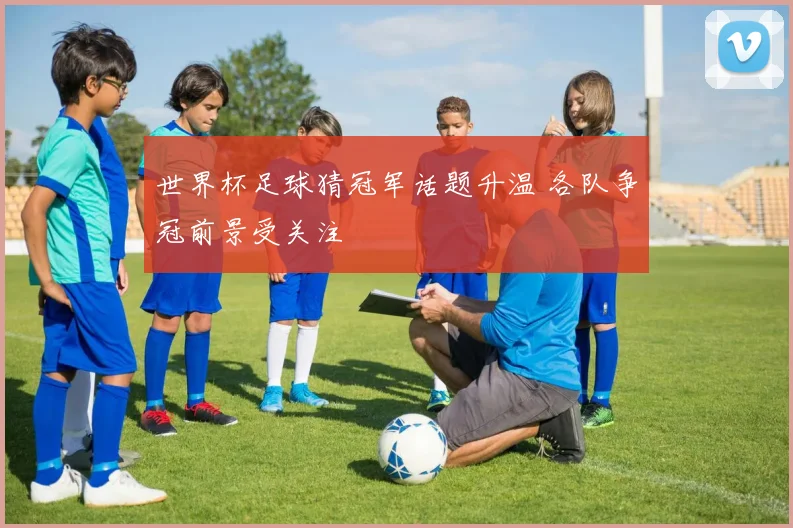 世界杯足球猜冠军话题升温 各队争冠前景受关注