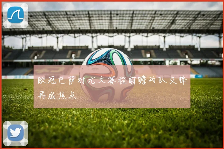 欧冠巴萨对尤文赛程前瞻两队交锋再成焦点