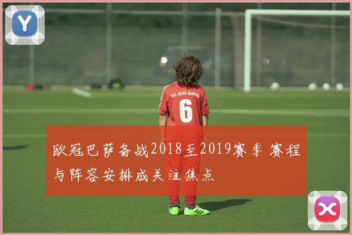 欧冠巴萨备战2018至2019赛季 赛程与阵容安排成关注焦点