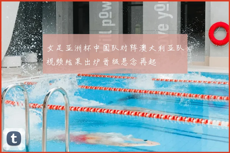 女足亚洲杯中国队对阵澳大利亚队视频结果出炉晋级悬念再起