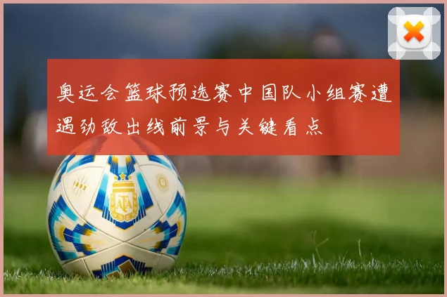 奥运会篮球预选赛中国队小组赛遭遇劲敌出线前景与关键看点