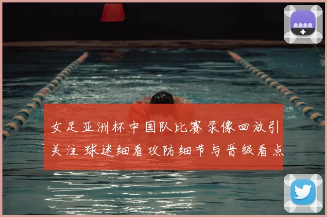 女足亚洲杯中国队比赛录像回放引关注 球迷细看攻防细节与晋级看点