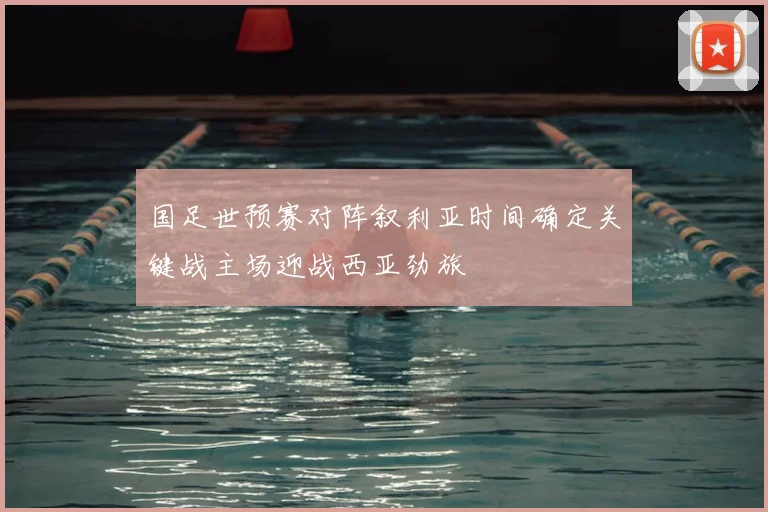 国足世预赛对阵叙利亚时间确定关键战主场迎战西亚劲旅