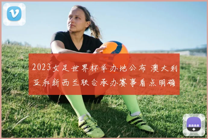 2023女足世界杯举办地公布 澳大利亚和新西兰联合承办赛事看点明确
