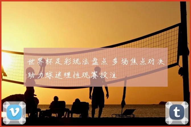 世界杯足彩玩法盘点 多场焦点对决助力球迷理性观赛投注