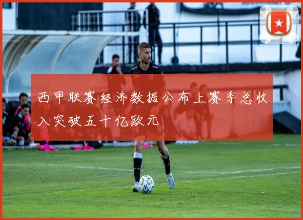 西甲联赛经济数据公布上赛季总收入突破五十亿欧元