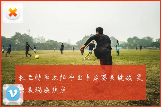 杜兰特率太阳冲击季后赛关键战 复出表现成焦点