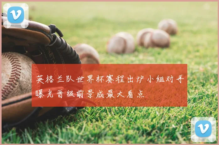 英格兰队世界杯赛程出炉小组对手曝光晋级前景成最大看点