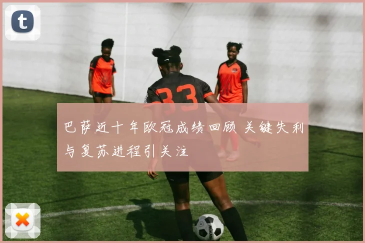 巴萨近十年欧冠成绩回顾 关键失利与复苏进程引关注