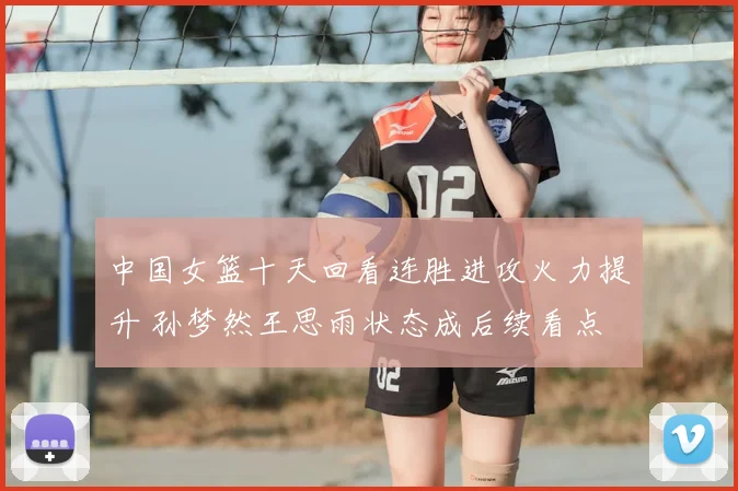 中国女篮十天回看连胜进攻火力提升 孙梦然王思雨状态成后续看点