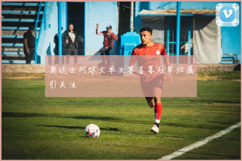 奥运会网球女单决赛落幕冠军归属引关注