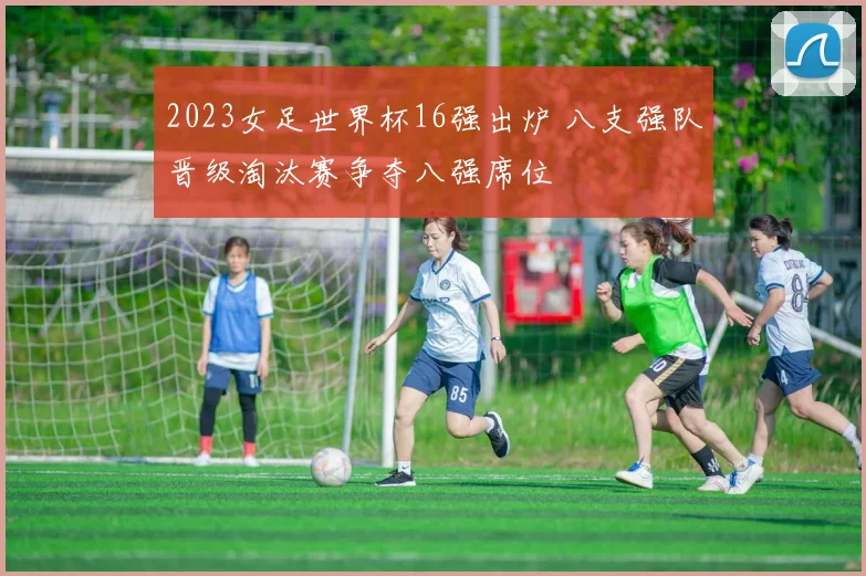 2023女足世界杯16强出炉 八支强队晋级淘汰赛争夺八强席位