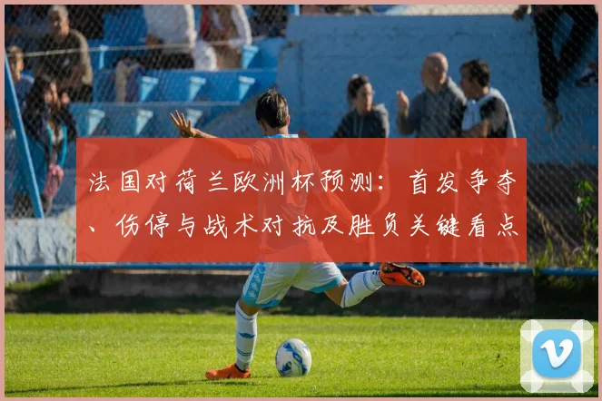 法国对荷兰欧洲杯预测：首发争夺、伤停与战术对抗及胜负关键看点