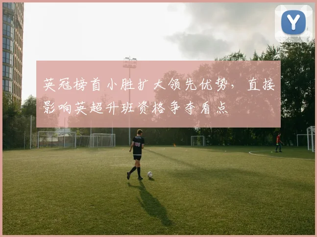 英冠榜首小胜扩大领先优势，直接影响英超升班资格争夺看点