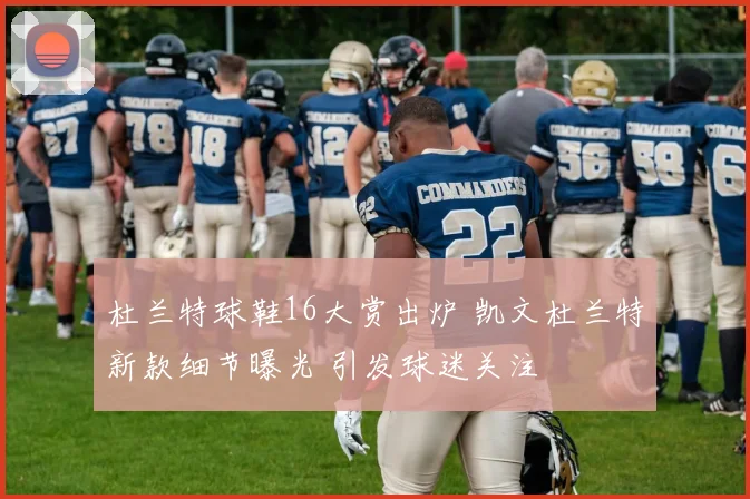 杜兰特球鞋16大赏出炉 凯文杜兰特新款细节曝光 引发球迷关注