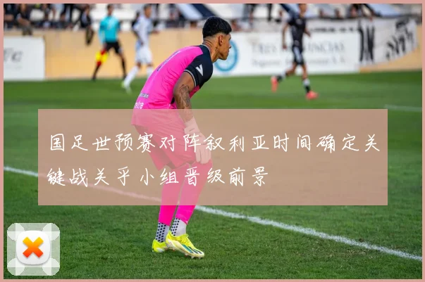 国足世预赛对阵叙利亚时间确定关键战关乎小组晋级前景