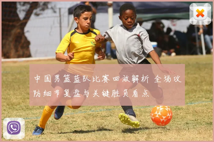 中国男篮蓝队比赛回放解析 全场攻防细节复盘与关键胜负看点