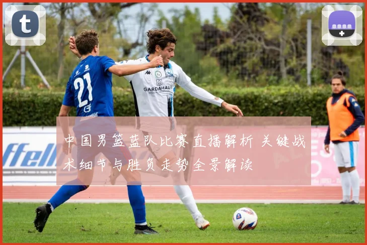 中国男篮蓝队比赛直播解析 关键战术细节与胜负走势全景解读