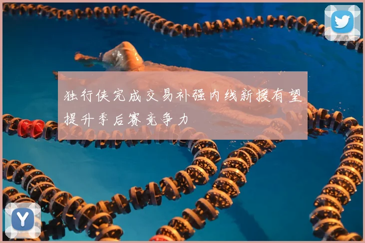 独行侠完成交易补强内线新援有望提升季后赛竞争力