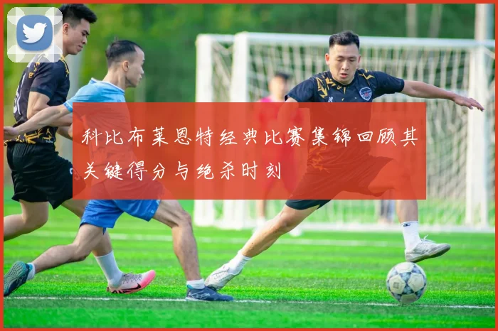 科比布莱恩特经典比赛集锦回顾其关键得分与绝杀时刻