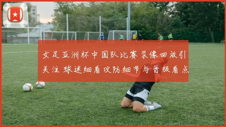 女足亚洲杯中国队比赛录像回放引关注 球迷细看攻防细节与晋级看点