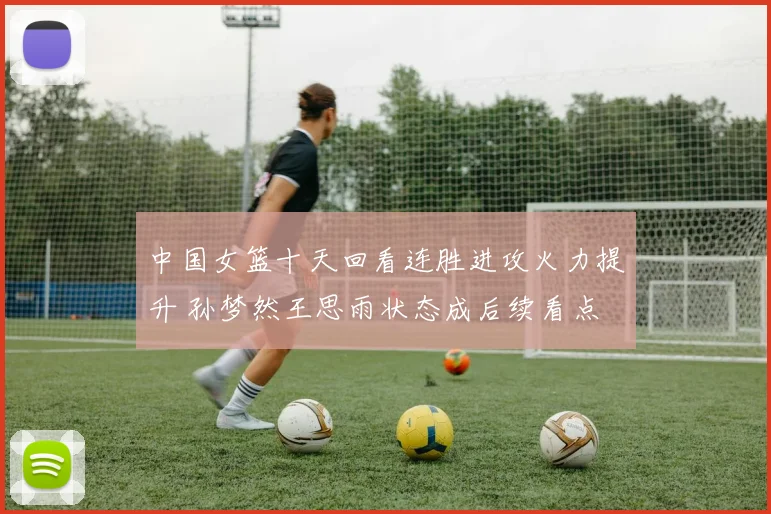 中国女篮十天回看连胜进攻火力提升 孙梦然王思雨状态成后续看点