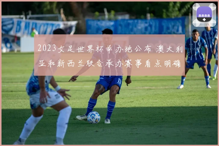 2023女足世界杯举办地公布 澳大利亚和新西兰联合承办赛事看点明确
