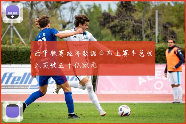 西甲联赛经济数据公布上赛季总收入突破五十亿欧元