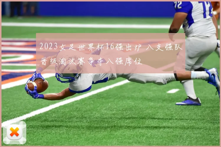 2023女足世界杯16强出炉 八支强队晋级淘汰赛争夺八强席位